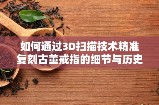 如何通过3D扫描技术精准复刻古董戒指的细节与历史？