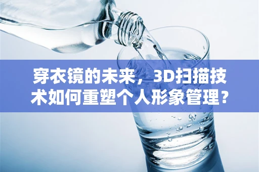 穿衣镜的未来，3D扫描技术如何重塑个人形象管理？