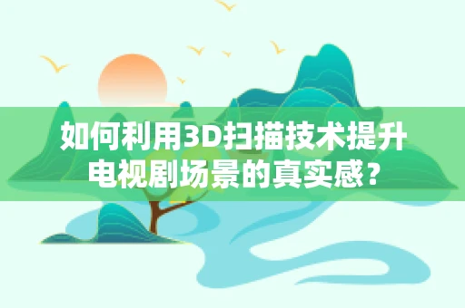 如何利用3D扫描技术提升电视剧场景的真实感？