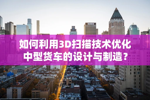 如何利用3D扫描技术优化中型货车的设计与制造？