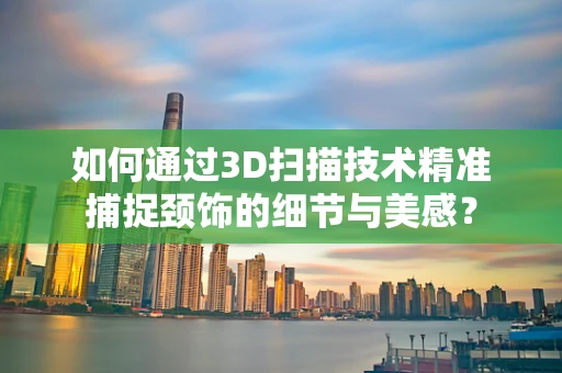 如何通过3D扫描技术精准捕捉颈饰的细节与美感？