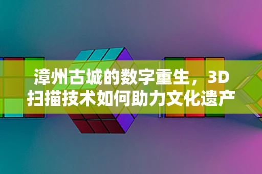 漳州古城的数字重生，3D扫描技术如何助力文化遗产保护？