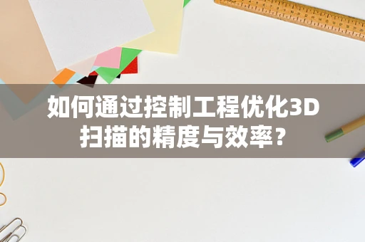 如何通过控制工程优化3D扫描的精度与效率？