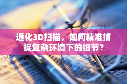 通化3D扫描，如何精准捕捉复杂环境下的细节？