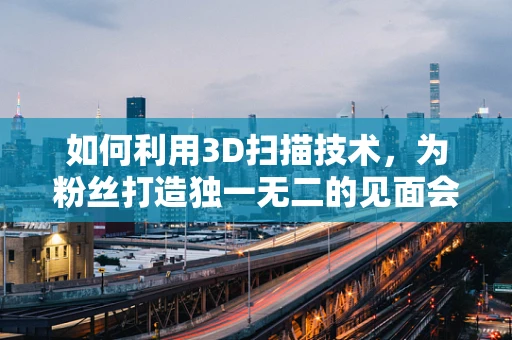 如何利用3D扫描技术，为粉丝打造独一无二的见面会纪念品？