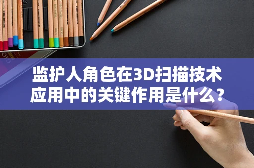 监护人角色在3D扫描技术应用中的关键作用是什么？