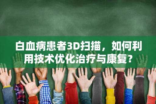 白血病患者3D扫描，如何利用技术优化治疗与康复？