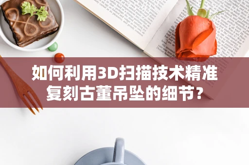 如何利用3D扫描技术精准复刻古董吊坠的细节？