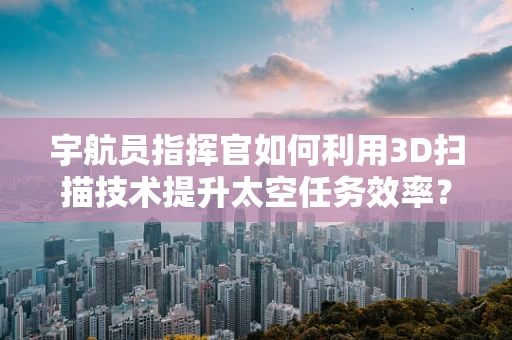 宇航员指挥官如何利用3D扫描技术提升太空任务效率？