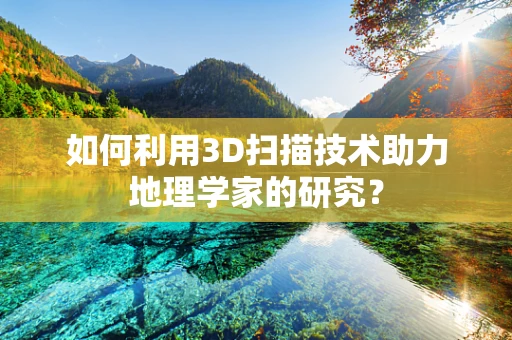 如何利用3D扫描技术助力地理学家的研究？