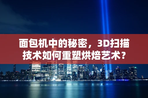 面包机中的秘密，3D扫描技术如何重塑烘焙艺术？