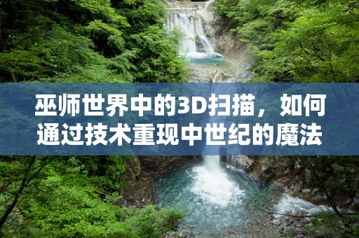 巫师世界中的3D扫描，如何通过技术重现中世纪的魔法奇迹？