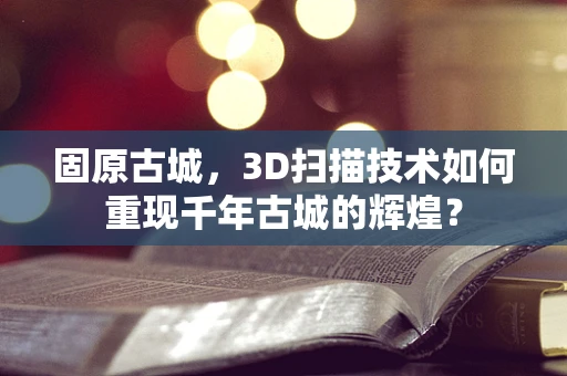 固原古城，3D扫描技术如何重现千年古城的辉煌？