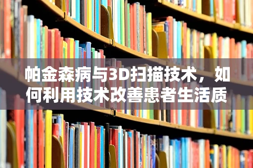 帕金森病与3D扫描技术，如何利用技术改善患者生活质量？