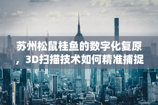 苏州松鼠桂鱼的数字化复原，3D扫描技术如何精准捕捉传统美食的魅力？