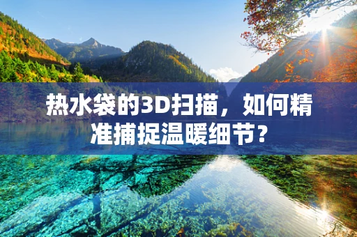 热水袋的3D扫描，如何精准捕捉温暖细节？