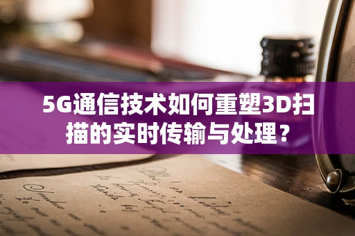 5G通信技术如何重塑3D扫描的实时传输与处理？