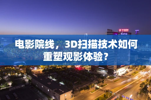 电影院线，3D扫描技术如何重塑观影体验？