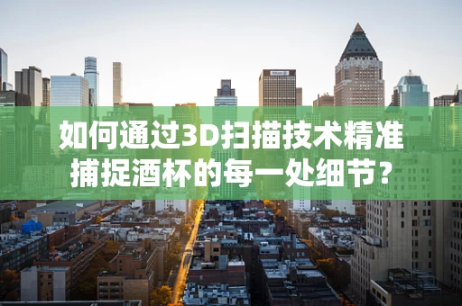 如何通过3D扫描技术精准捕捉酒杯的每一处细节？