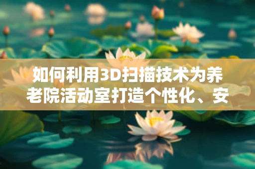 如何利用3D扫描技术为养老院活动室打造个性化、安全的环境？