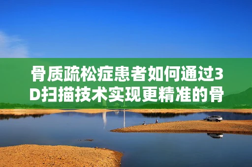 骨质疏松症患者如何通过3D扫描技术实现更精准的骨骼健康监测？