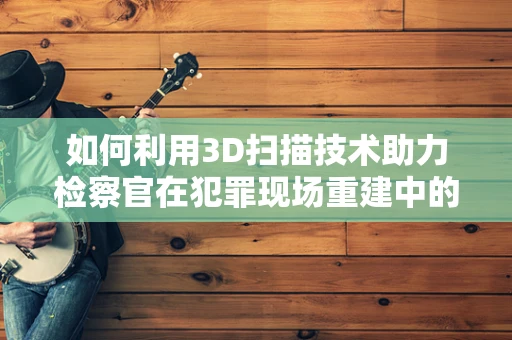 如何利用3D扫描技术助力检察官在犯罪现场重建中的精准取证？