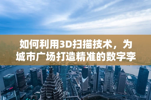 如何利用3D扫描技术，为城市广场打造精准的数字孪生？