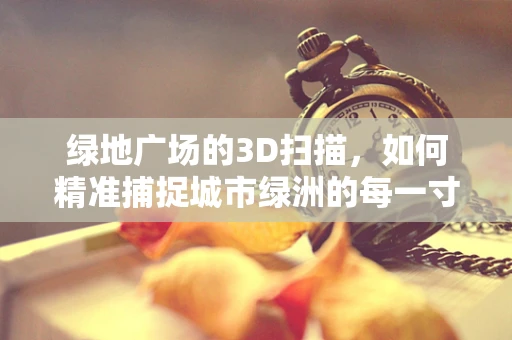 绿地广场的3D扫描，如何精准捕捉城市绿洲的每一寸细节？