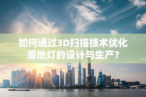 如何通过3D扫描技术优化落地灯的设计与生产？