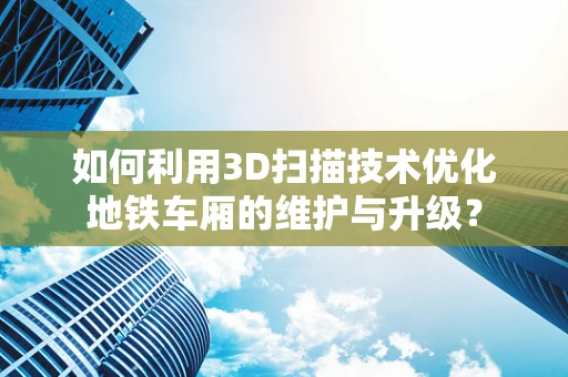 如何利用3D扫描技术优化地铁车厢的维护与升级？
