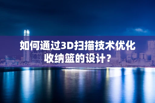 如何通过3D扫描技术优化收纳篮的设计？