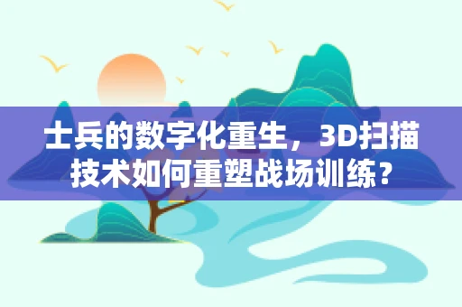 士兵的数字化重生，3D扫描技术如何重塑战场训练？