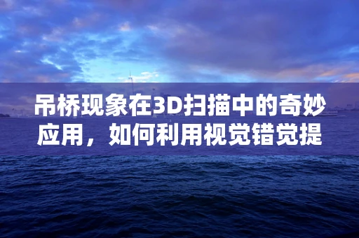 吊桥现象在3D扫描中的奇妙应用，如何利用视觉错觉提升扫描精度？