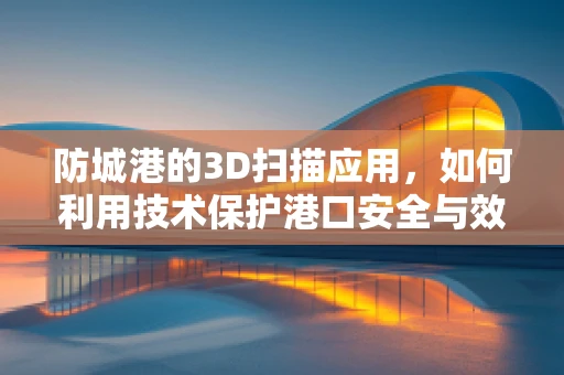 防城港的3D扫描应用，如何利用技术保护港口安全与效率？