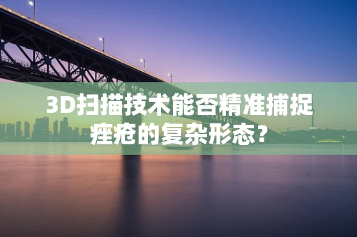 3D扫描技术能否精准捕捉痤疮的复杂形态？