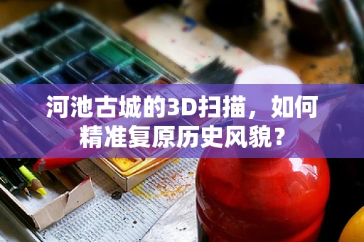 河池古城的3D扫描，如何精准复原历史风貌？