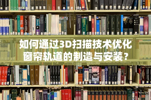 如何通过3D扫描技术优化窗帘轨道的制造与安装？