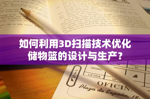 如何利用3D扫描技术优化储物篮的设计与生产？