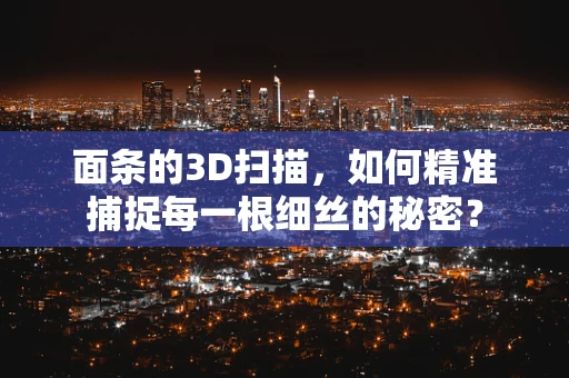 面条的3D扫描，如何精准捕捉每一根细丝的秘密？