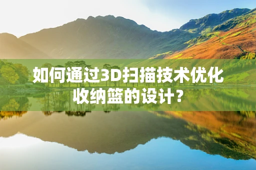 如何通过3D扫描技术优化收纳篮的设计？