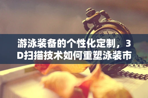游泳装备的个性化定制，3D扫描技术如何重塑泳装市场？