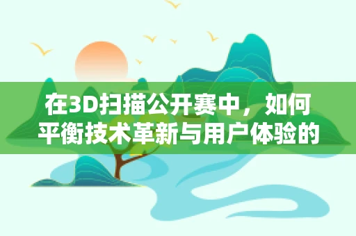 在3D扫描公开赛中，如何平衡技术革新与用户体验的边界？