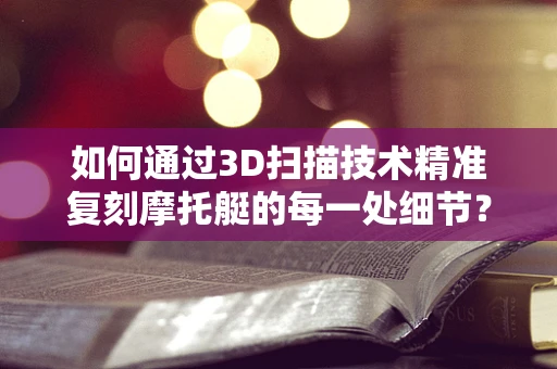 如何通过3D扫描技术精准复刻摩托艇的每一处细节？