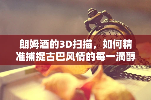 朗姆酒的3D扫描，如何精准捕捉古巴风情的每一滴醇香？