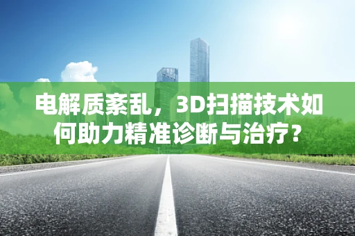 电解质紊乱，3D扫描技术如何助力精准诊断与治疗？