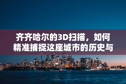 齐齐哈尔的3D扫描，如何精准捕捉这座城市的历史与现代风貌？