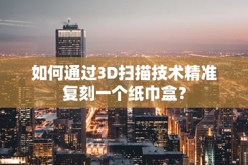 如何通过3D扫描技术精准复刻一个纸巾盒？