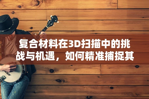 复合材料在3D扫描中的挑战与机遇，如何精准捕捉其独特属性？
