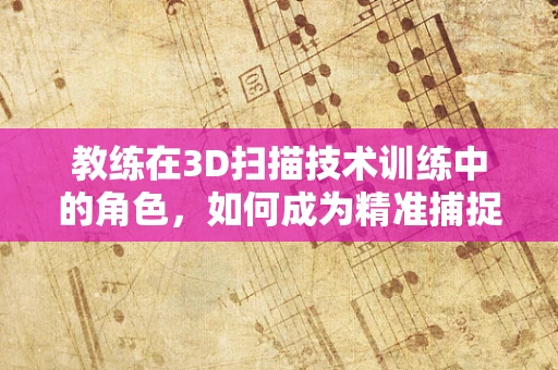 教练在3D扫描技术训练中的角色，如何成为精准捕捉的引导者？