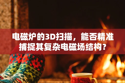 电磁炉的3D扫描，能否精准捕捉其复杂电磁场结构？